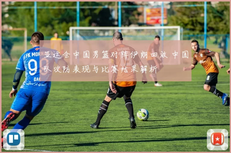 亚运会中国男篮对阵伊朗回放 中国队攻防表现与比赛结果解析