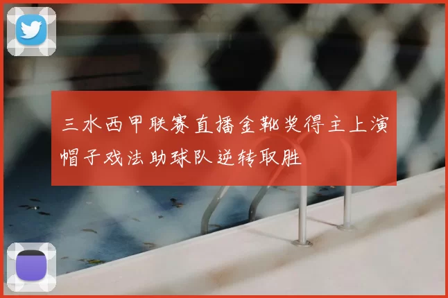 三水西甲联赛直播金靴奖得主上演帽子戏法助球队逆转取胜