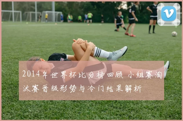 2014年世界杯比分榜回顾 小组赛淘汰赛晋级形势与冷门结果解析