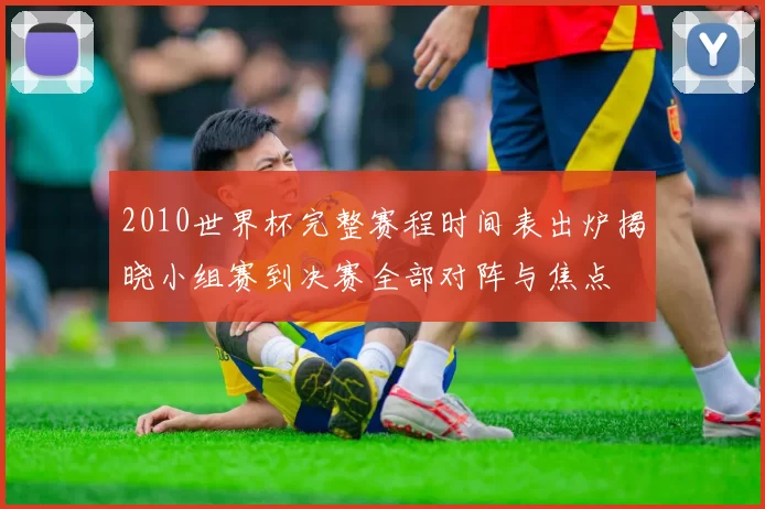 2010世界杯完整赛程时间表出炉揭晓小组赛到决赛全部对阵与焦点
