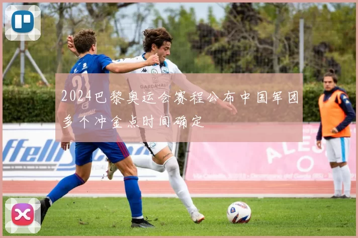 2024巴黎奥运会赛程公布中国军团多个冲金点时间确定