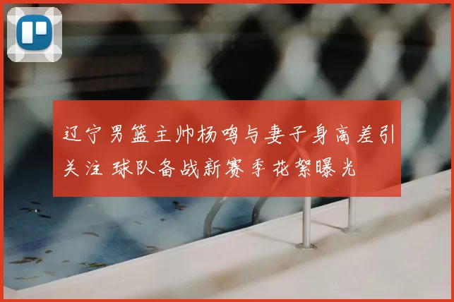 辽宁男篮主帅杨鸣与妻子身高差引关注 球队备战新赛季花絮曝光