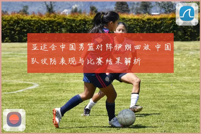 亚运会中国男篮对阵伊朗回放 中国队攻防表现与比赛结果解析