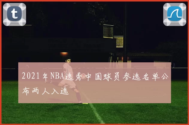 2021年NBA选秀中国球员参选名单公布两人入选