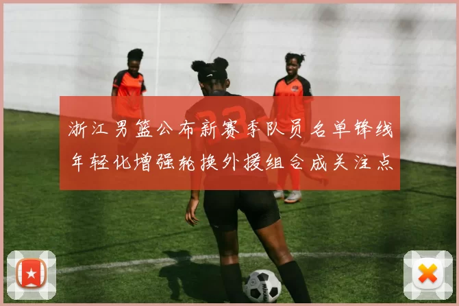 浙江男篮公布新赛季队员名单锋线年轻化增强轮换外援组合成关注点