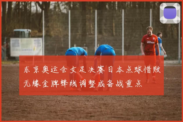 东京奥运会女足决赛日本点球惜败无缘金牌锋线调整成备战重点