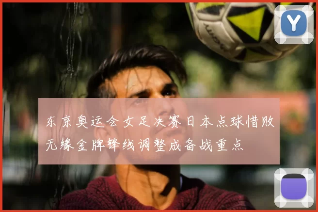 东京奥运会女足决赛日本点球惜败无缘金牌锋线调整成备战重点