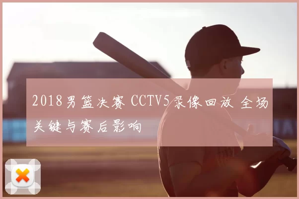 2018男篮决赛 CCTV5录像回放 全场关键与赛后影响