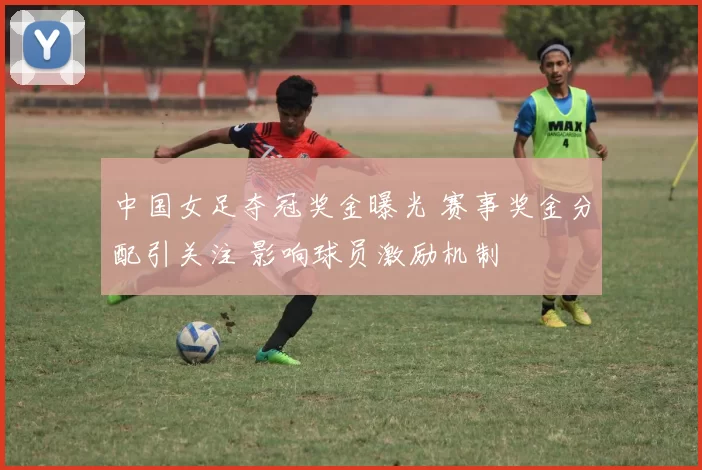 中国女足夺冠奖金曝光 赛事奖金分配引关注 影响球员激励机制