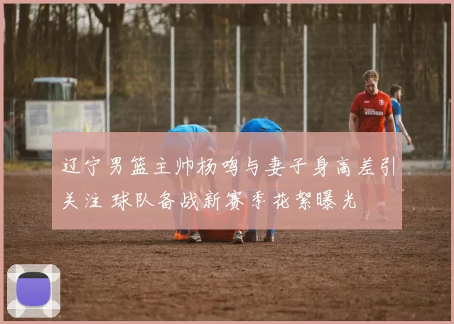 辽宁男篮主帅杨鸣与妻子身高差引关注 球队备战新赛季花絮曝光