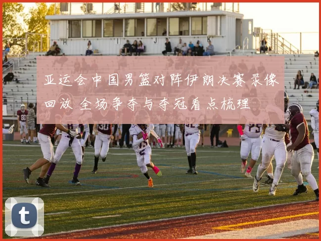 亚运会中国男篮对阵伊朗决赛录像回放 全场争夺与夺冠看点梳理