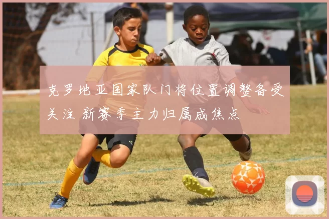 克罗地亚国家队门将位置调整备受关注 新赛季主力归属成焦点