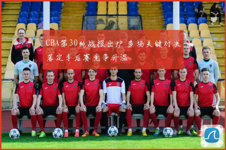 CBA第30轮战报出炉 多场关键对决落定季后赛竞争升温