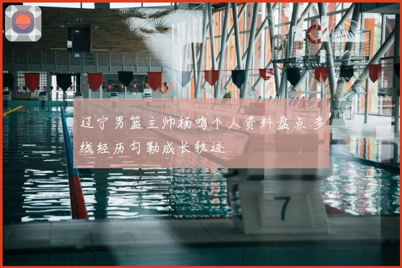 辽宁男篮主帅杨鸣个人资料盘点 多线经历勾勒成长轨迹