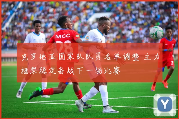 克罗地亚国家队队员名单调整 主力框架稳定备战下一场比赛