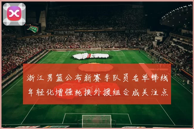 浙江男篮公布新赛季队员名单锋线年轻化增强轮换外援组合成关注点