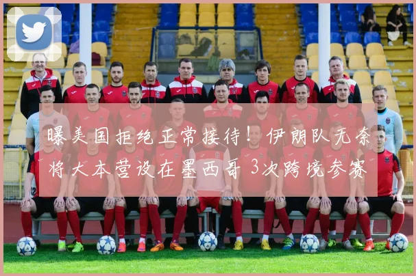曝美国拒绝正常接待！伊朗队无奈将大本营设在墨西哥 3次跨境参赛