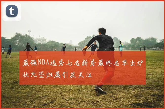 最强NBA选秀七名新秀最终名单出炉状元签归属引发关注