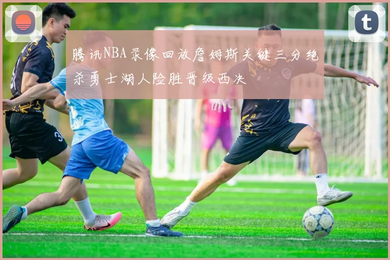 腾讯NBA录像回放詹姆斯关键三分绝杀勇士湖人险胜晋级西决