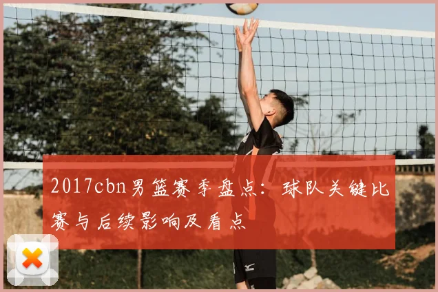 2017cbn男篮赛季盘点：球队关键比赛与后续影响及看点