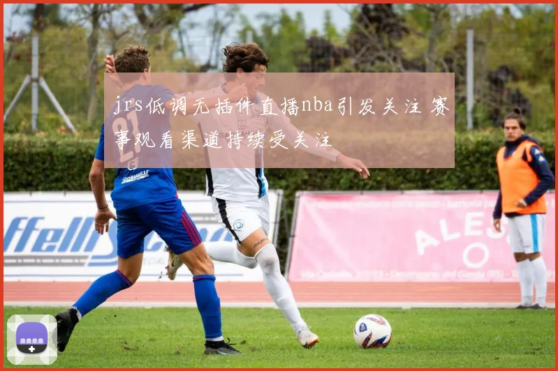 jrs低调无插件直播nba引发关注 赛事观看渠道持续受关注
