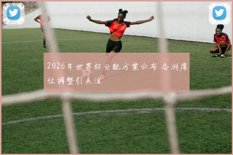 2026年世界杯分配方案公布 各洲席位调整引关注