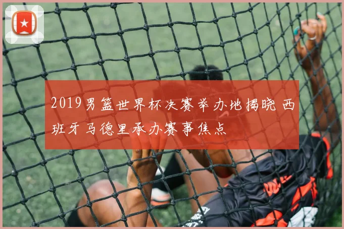 2019男篮世界杯决赛举办地揭晓 西班牙马德里承办赛事焦点